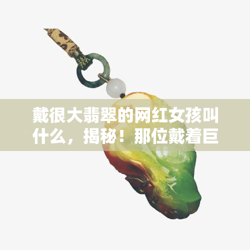 戴很大翡翠的网红女孩叫什么，揭秘！那位戴着巨大翡翠的网红女孩的真实身份是什么？