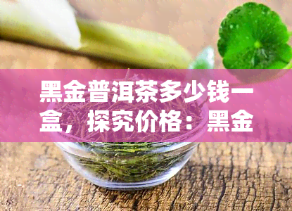 黑金普洱茶多少钱一盒，探究价格：黑金普洱茶一盒多少钱？