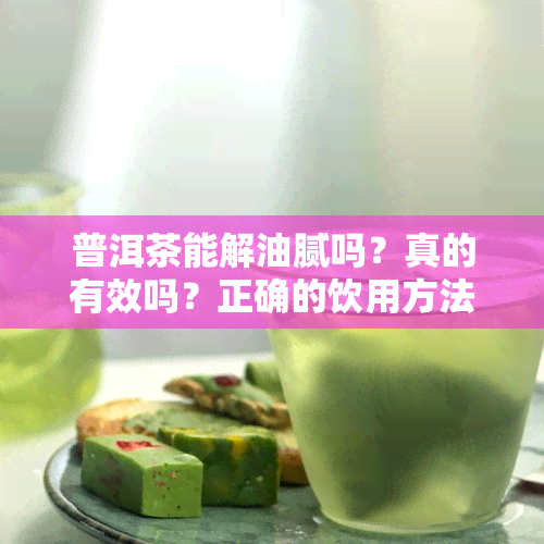 普洱茶能解油腻吗？真的有效吗？正确的饮用方法是什么？它可以帮助去除体内的油脂吗？