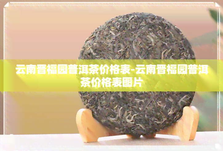 云南晋福园普洱茶价格表-云南晋福园普洱茶价格表图片