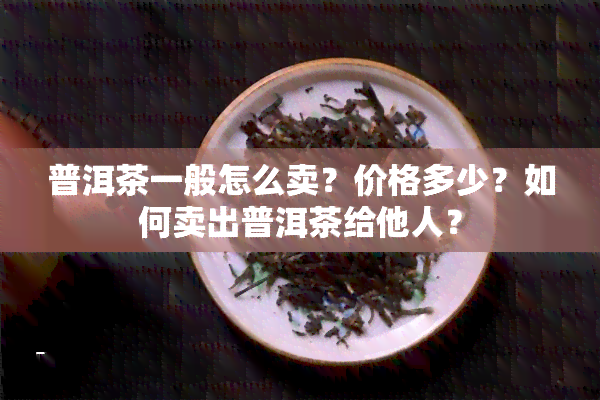 普洱茶一般怎么卖？价格多少？如何卖出普洱茶给他人？