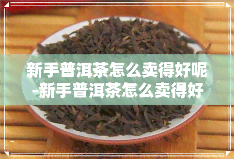 新手普洱茶怎么卖得好呢-新手普洱茶怎么卖得好呢视频