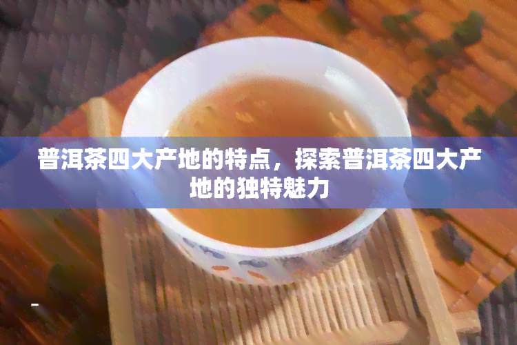 普洱茶四大产地的特点，探索普洱茶四大产地的独特魅力