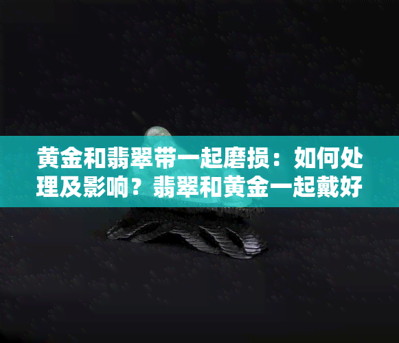 黄金和翡翠带一起磨损：如何处理及影响？翡翠和黄金一起戴好？