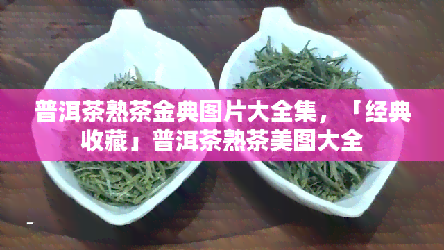 普洱茶熟茶金典图片大全集，「经典收藏」普洱茶熟茶美图大全