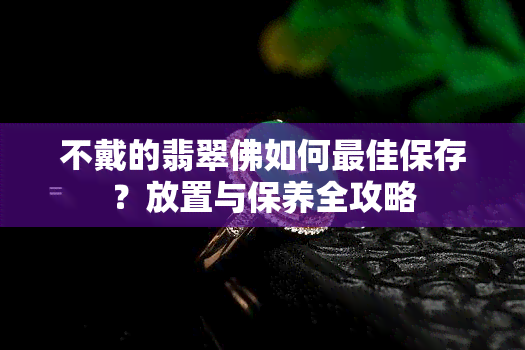 不戴的翡翠佛如何更佳保存？放置与保养全攻略