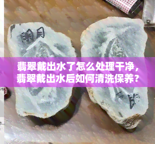 翡翠戴出水了怎么处理干净，翡翠戴出水后如何清洗保养？看这篇就够了！