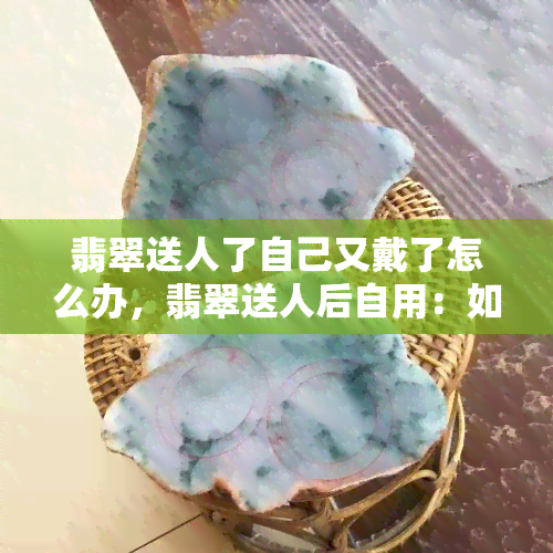 翡翠送人了自己又戴了怎么办，翡翠送人后自用：如何处理尴尬局面？