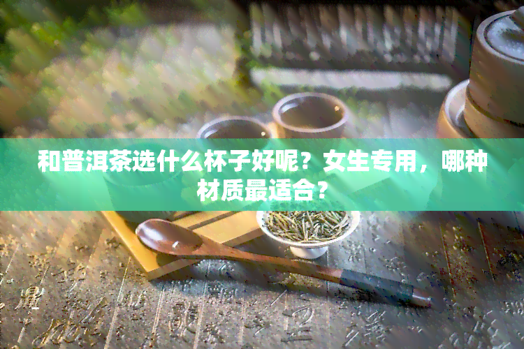 和普洱茶选什么杯子好呢？女生专用，哪种材质最适合？