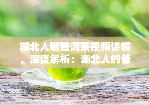 湖北人喝普洱茶视频讲解，深度解析：湖北人的普洱茶饮用惯与文化