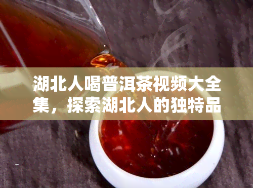 湖北人喝普洱茶视频大全集，探索湖北人的独特品味：普洱茶视频大全集