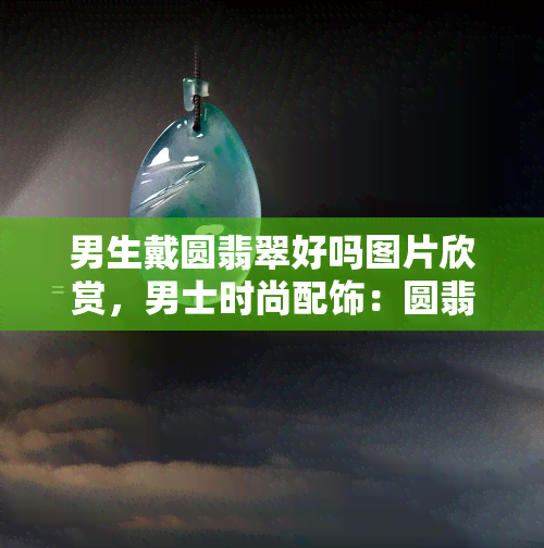 男生戴圆翡翠好吗图片欣赏，男士时尚配饰：圆翡翠的魅力与搭配技巧