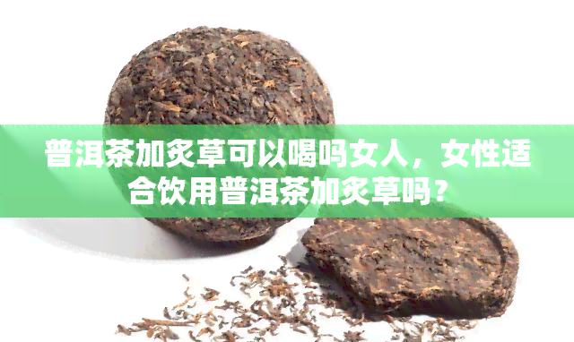 普洱茶加炙草可以喝吗女人，女性适合饮用普洱茶加炙草吗？