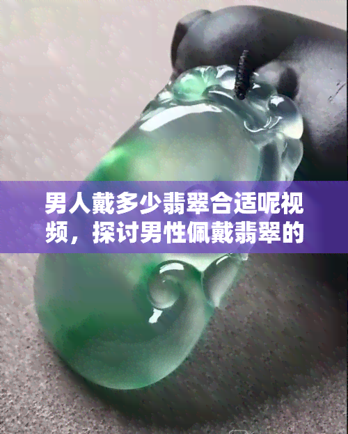 男人戴多少翡翠合适呢视频，探讨男性佩戴翡翠的合适数量：看视频找答案！