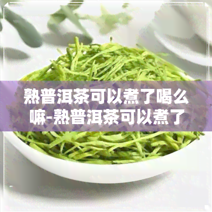 熟普洱茶可以煮了喝么嘛-熟普洱茶可以煮了喝么嘛