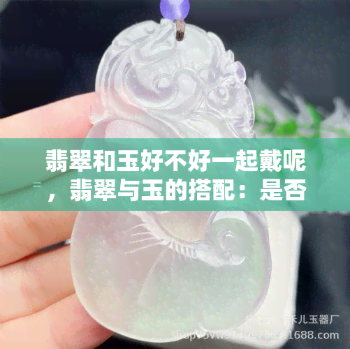 翡翠和玉好不好一起戴呢，翡翠与玉的搭配：是否适合同时佩戴？