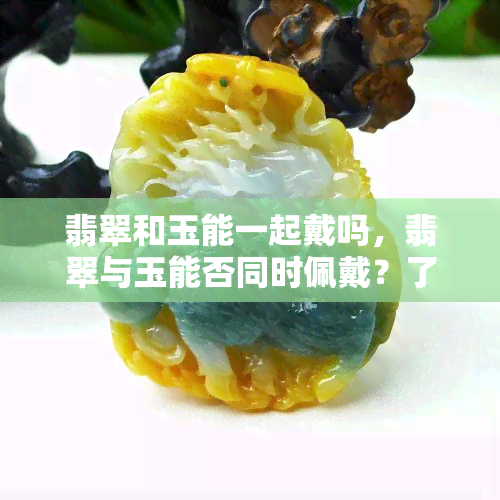 翡翠和玉能一起戴吗，翡翠与玉能否同时佩戴？了解珠宝搭配的秘诀！