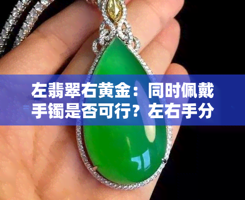 左翡翠右黄金：同时佩戴手镯是否可行？左右手分别戴翡翠与金银/银饰如何搭配？翡翠佩戴左右手有何讲究？