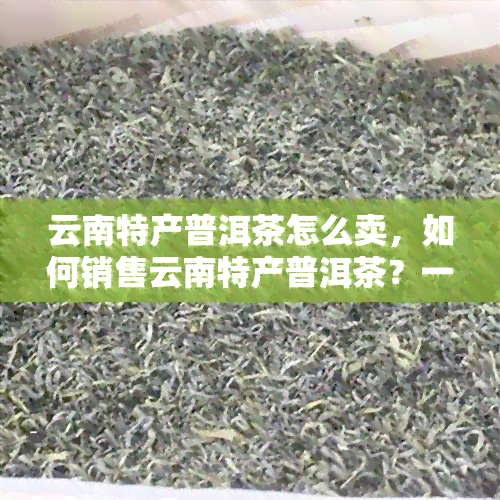 云南特产普洱茶怎么卖，如何销售云南特产普洱茶？一份全面的指南