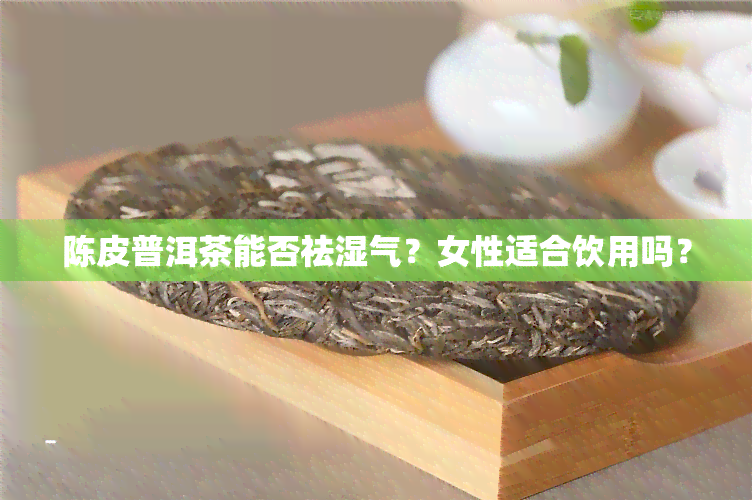 陈皮普洱茶能否祛湿气？女性适合饮用吗？