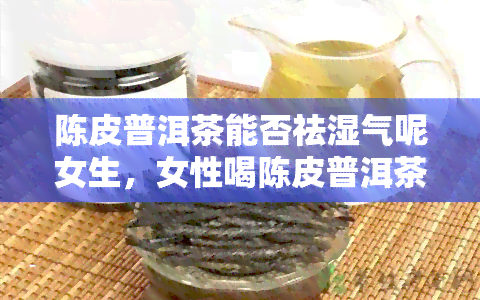 陈皮普洱茶能否祛湿气呢女生，女性喝陈皮普洱茶能有效祛除体内湿气吗？