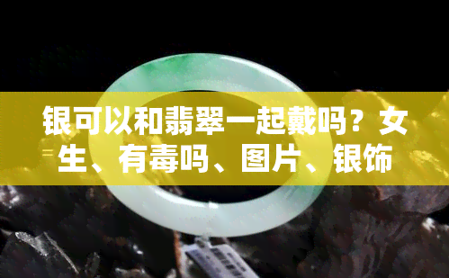 银可以和翡翠一起戴吗？女生、有吗、图片、银饰、会变色、翡翠可以跟银手链一起佩戴全解析