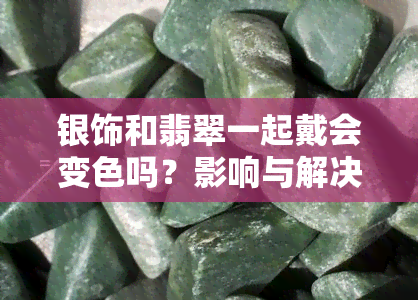 银饰和翡翠一起戴会变色吗？影响与解决方法全解析