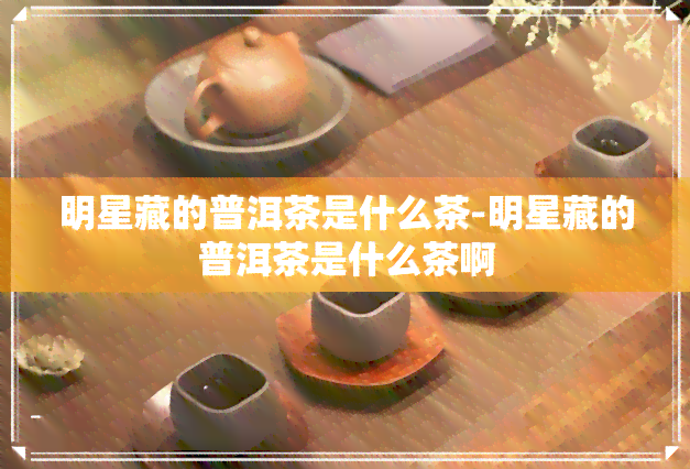 明星藏的普洱茶是什么茶-明星藏的普洱茶是什么茶啊