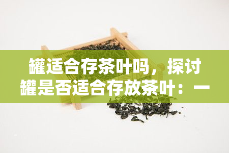 罐适合存茶叶吗，探讨罐是否适合存放茶叶：一次全面的分析