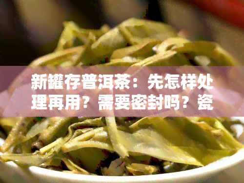 新罐存普洱茶：先怎样处理再用？需要密封吗？瓷罐or罐哪个更好？