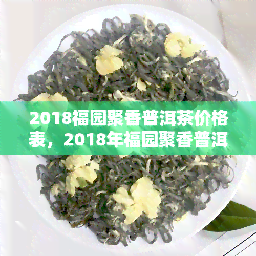 2018福园聚香普洱茶价格表，2018年福园聚香普洱茶价格一览表，收藏必备！