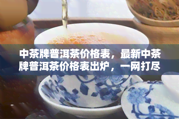 中茶牌普洱茶价格表，最新中茶牌普洱茶价格表出炉，一网打尽各类产品信息！