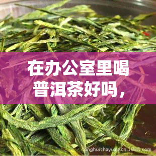 在里喝普洱茶好吗，探讨饮用普洱茶的利弊