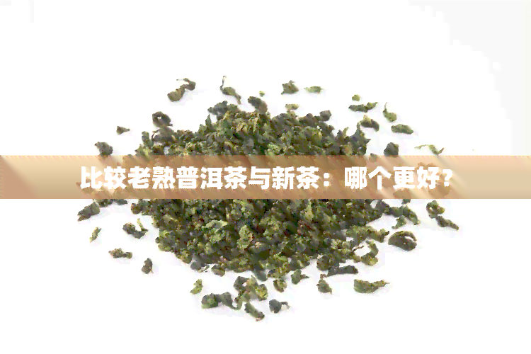 比较老熟普洱茶与新茶：哪个更好？