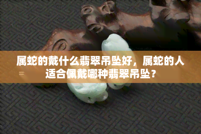 属蛇的戴什么翡翠吊坠好，属蛇的人适合佩戴哪种翡翠吊坠？