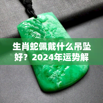 生肖蛇佩戴什么吊坠好？2024年运势解析，属蛇人最适合的佩戴建议！