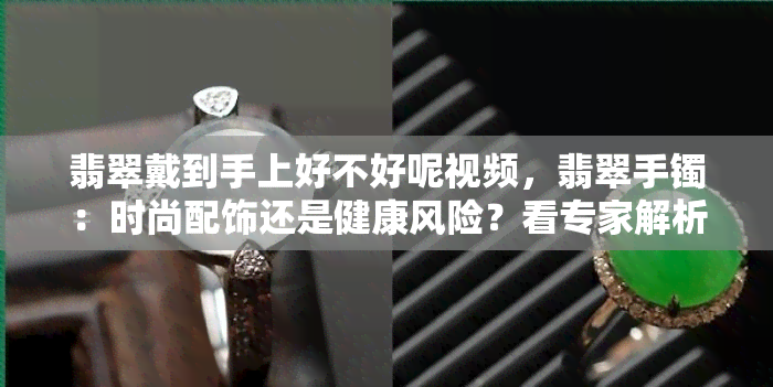 翡翠戴到手上好不好呢视频，翡翠手镯：时尚配饰还是健康风险？看专家解析！