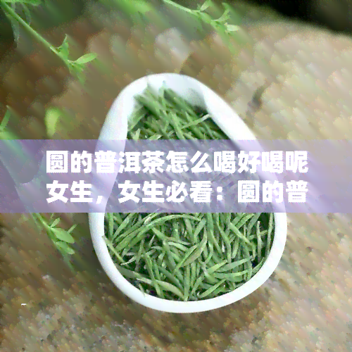 圆的普洱茶怎么喝好喝呢女生，女生必看：圆的普洱茶如何冲泡才能口感更佳？