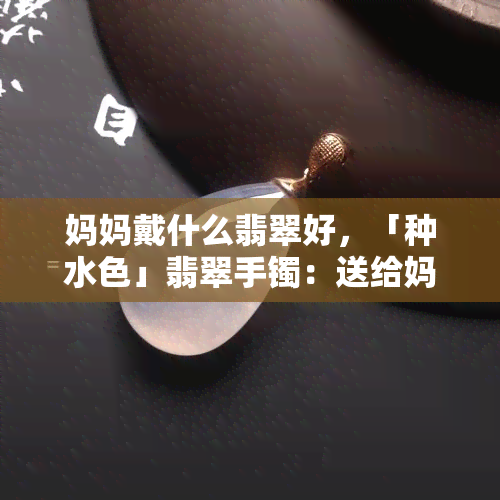 妈妈戴什么翡翠好，「种水色」翡翠手镯：送给妈妈的更佳礼物