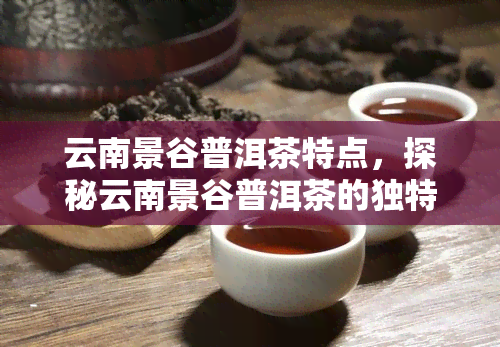 云南景谷普洱茶特点，探秘云南景谷普洱茶的独特魅力