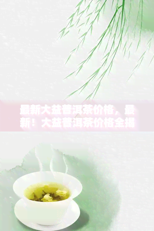 最新大益普洱茶价格，最新！大益普洱茶价格全揭秘