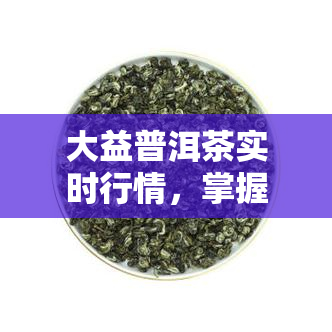 大益普洱茶实时行情，掌握大益普洱茶市场动态，实时行情一手掌握！