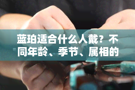 蓝珀适合什么人戴？不同年龄、季节、属相的人都能戴！