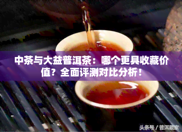 中茶与大益普洱茶：哪个更具收藏价值？全面评测对比分析！