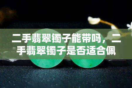 二手翡翠镯子能带吗，二手翡翠镯子是否适合佩戴？你需要知道的全部