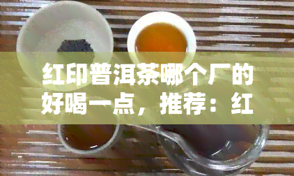 红印普洱茶哪个厂的好喝一点，推荐：红印普洱茶，哪个厂家的口感更胜一筹？