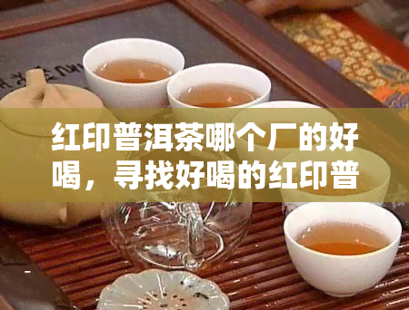 红印普洱茶哪个厂的好喝，寻找好喝的红印普洱茶？来了解各大厂家的产品评价！