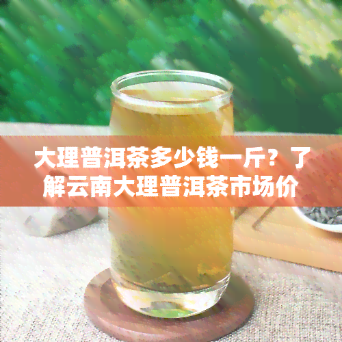 大理普洱茶多少钱一斤？了解云南大理普洱茶市场价格与