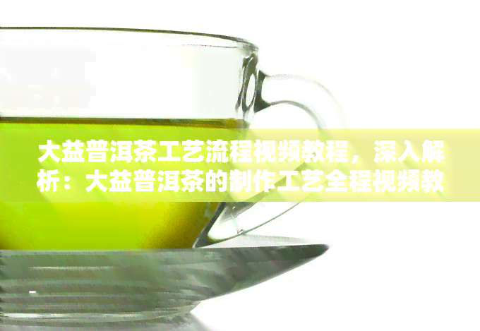 大益普洱茶工艺流程视频教程，深入解析：大益普洱茶的制作工艺全程视频教程