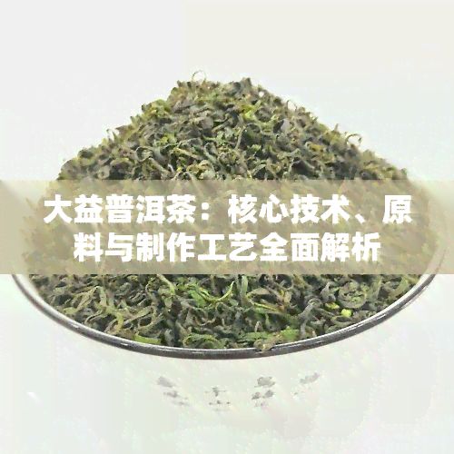 大益普洱茶：核心技术、原料与制作工艺全面解析